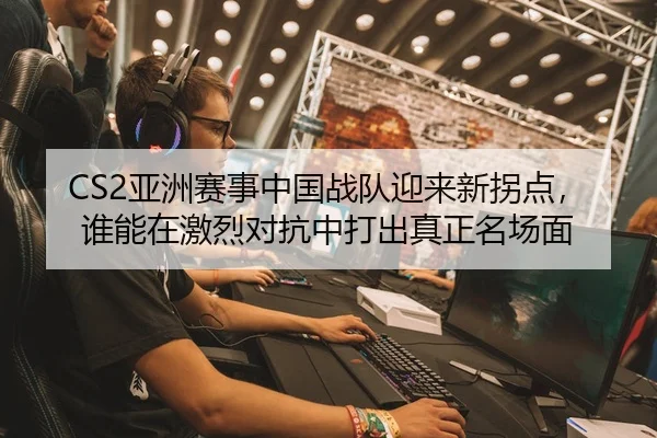 CS2亚洲赛事中国战队迎来新拐点，谁能在激烈对抗中打出真正名场面