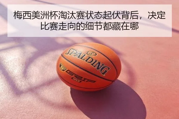 梅西美洲杯淘汰赛状态起伏背后，决定比赛走向的细节都藏在哪